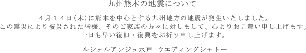 九州熊本の地震について 4月14日(木)に熊本を中心とする九州地方の地震が発生いたしました。この震災により被災された皆様、そのご家族の方々に対しまして、心よりお見舞い申し上げます。一日も早い復旧・復興をお祈り申し上げます。 ルシェルアンジュ水戸 ウエディングシャトー