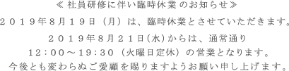 ≪社員研修に伴い臨時休業のお知らせ≫2019年8月19日(月)迄、臨時休業とさせていただきます。2019年8月21日(水)からは、通常通り12:00~19:30(火曜日定休)の営業となります。今後とも変わらぬご愛顧を賜りますようお願い申し上げます。